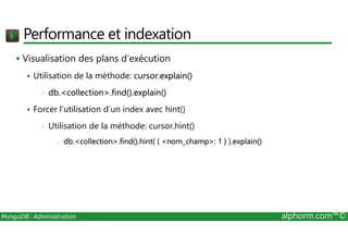 Performance et indexation 
 Visualisation des plans d’exécution 
 Utilisation de la méthode: cursor.explain() 
• db.collection.find().explain() 
 Forcer l’utilisation d’un index avec hint() 
• Utilisation de la méthode: cursor.hint() 
- db.collection.find().hint( { nom_champ: 1 } ).explain() 
MongoDB: Administration alphorm.com™© 
 