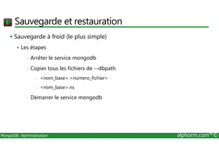 Sauvegarde et restauration 
 Sauvegarde à froid (le plus simple) 
 Les étapes 
• Arrêter le service mongodb 
• Copier tous les fichiers de --dbpath 
- nom_base.numero_fichier 
- nom_base.ns 
• Démarrer le service mongodb 
MongoDB: Administration alphorm.com™© 
 