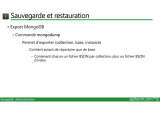 Sauvegarde et restauration 
 Export MongoDB 
 Commande mongodump 
• Permet d’exporter (collection, base, instance) 
- Contient autant de répertoire que de base 
• Contenant chacun un fichier BSON par collection, plus un fichier BSON 
d’index. 
MongoDB: Administration alphorm.com™© 
 