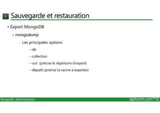 Sauvegarde et restauration 
 Export MongoDB 
 mongodump 
• Les principales options 
- --db 
- --collection 
- --out (précise le répertoire d’export) 
- --dbpath (précise la racine à exporter) 
MongoDB: Administration alphorm.com™© 
 