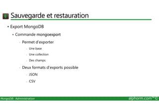 Sauvegarde et restauration 
 Export MongoDB 
 Commande mongoexport 
• Permet d’exporter 
- Une base 
- Une collection 
- Des champs 
• Deux formats d’exports possible 
- JSON 
- CSV 
MongoDB: Administration alphorm.com™© 
 