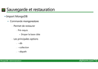 Sauvegarde et restauration 
 Import MongoDB 
 Commande mongorestore 
• Permet de restaurer 
- Pré-requis 
• Droper la base cible 
• Les principales options 
- --db 
- --collection 
- --dbpath 
MongoDB: Administration alphorm.com™© 
 