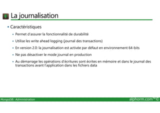 La journalisation 
 Caractéristiques 
 Permet d’assurer la fonctionnalité de durabilité 
 Utilise les write ahead logging (journal des transactions) 
 En version 2.0: la journalisation est activée par défaut en environnement 64-bits 
 Ne pas désactiver le mode journal en production 
 Au démarrage les opérations d’écritures sont écrites en mémoire et dans le journal des 
transactions avant l’application dans les fichiers data 
MongoDB: Administration alphorm.com™© 
 