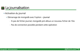 La journalisation 
 Activation du journal 
 Démarrage de mongodb avec l’option --journal 
• Si pas de fichier journal, mongodb pré-alloue un nouveau fichier de 1Go 
• Pas de connection possible pendant cette opération 
MongoDB: Administration alphorm.com™© 
 