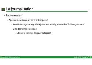 La journalisation 
 Recouvrement 
 Après un crash ou un arrêt intempestif 
• Au démarrage mongodb rejoue automatiquement les fichiers journaux 
• Si le démarrage échoue 
- Utiliser la commande repairDatabase() 
MongoDB: Administration alphorm.com™© 
 