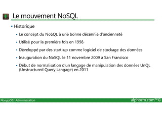 Le mouvement NoSQL 
 Historique 
 Le concept du NoSQL à une bonne décennie d’ancienneté 
 Utilisé pour la première fois en 1998 
 Développé par des start-up comme logiciel de stockage des données 
 Inauguration du NoSQL le 11 novembre 2009 à San Francisco 
 Début de normalisation d’un langage de manipulation des données UnQL 
(Unstructured Query Langage) en 2011 
MongoDB: Administration alphorm.com™© 
 