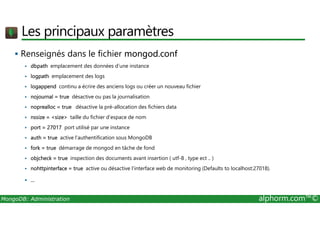 Les principaux paramètres 
 Renseignés dans le fichier mongod.conf 
 dbpath emplacement des données d’une instance 
 logpath emplacement des logs 
 logappend continu a écrire des anciens logs ou créer un nouveau fichier 
 nojournal = true désactive ou pas la journalisation 
 noprealloc = true désactive la pré-allocation des fichiers data 
 nssize = size taille du fichier d’espace de nom 
 port = 27017 port utilisé par une instance 
 auth = true active l’authentification sous MongoDB 
 fork = true démarrage de mongod en tâche de fond 
 objcheck = true inspection des documents avant insertion ( utf-8 , type ect .. ) 
 nohttpinterface = true active ou désactive l'interface web de monitoring (Defaults to localhost:27018). 
 ... 
MongoDB: Administration alphorm.com™© 
 