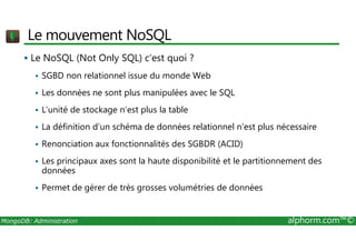 Le mouvement NoSQL 
 Le NoSQL (Not Only SQL) c’est quoi ? 
 SGBD non relationnel issue du monde Web 
 Les données ne sont plus manipulées avec le SQL 
 L’unité de stockage n’est plus la table 
 La définition d’un schéma de données relationnel n’est plus nécessaire 
 Renonciation aux fonctionnalités des SGBDR (ACID) 
 Les principaux axes sont la haute disponibilité et le partitionnement des 
données 
 Permet de gérer de très grosses volumétries de données 
MongoDB: Administration alphorm.com™© 
 
