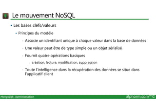 Le mouvement NoSQL 
 Les bases clefs/valeurs 
 Principes du modèle 
• Associe un identifiant unique à chaque valeur dans la base de données 
• Une valeur peut être de type simple ou un objet sérialisé 
• Fournit quatre opérations basiques 
- création, lecture, modification, suppression 
• Toute l’intelligence dans la récupération des données se situe dans 
l’applicatif client 
MongoDB: Administration alphorm.com™© 
 