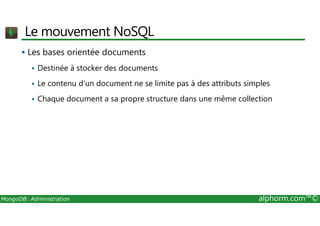 Le mouvement NoSQL 
 Les bases orientée documents 
 Destinée à stocker des documents 
 Le contenu d'un document ne se limite pas à des attributs simples 
 Chaque document a sa propre structure dans une même collection 
MongoDB: Administration alphorm.com™© 
 