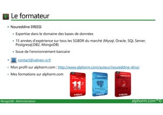 Le formateur 
 Noureddine DRISSI 
 Expertise dans le domaine des bases de données 
 15 années d’expérience sur tous les SGBDR du marché (Mysql, Oracle, SQL Server, 
Postgresql,DB2, MongoDB) 
 Issue de l’environnement bancaire 
• contact@valneo-xi.fr 
• Mon profil sur alphorm.com : http://www.alphorm.com/auteur/noureddine-drissi 
• Mes formations sur alphorm.com 
MongoDB: Administration alphorm.com™© 
 