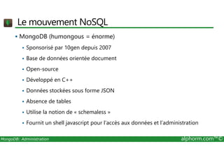 Le mouvement NoSQL 
 MongoDB (humongous = énorme) 
 Sponsorisé par 10gen depuis 2007 
 Base de données orientée document 
 Open-source 
 Développé en C++ 
 Données stockées sous forme JSON 
 Absence de tables 
 Utilise la notion de « schemaless » 
 Fournit un shell javascript pour l’accès aux données et l’administration 
MongoDB: Administration alphorm.com™© 
 