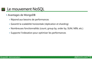 Le mouvement NoSQL 
 Avantages de MongoDB 
 Répond aux besoins de performances 
 Garantit la scalabilité horizontale (réplication et sharding) 
 Nombreuses fonctionnalités (count, group by, order by, SUM, MIN, etc.) 
 Supporte l’indexation pour optimiser les performances 
MongoDB: Administration alphorm.com™© 
 