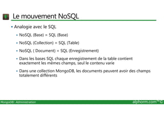 Le mouvement NoSQL 
 Analogie avec le SQL 
 NoSQL (Base) = SQL (Base) 
 NoSQL (Collection) = SQL (Table) 
 NoSQL ( Document) = SQL (Enregistrement) 
 Dans les bases SQL chaque enregistrement de la table contient 
exactement les mêmes champs, seul le contenu varie 
 Dans une collection MongoDB, les documents peuvent avoir des champs 
totalement différents 
MongoDB: Administration alphorm.com™© 
 