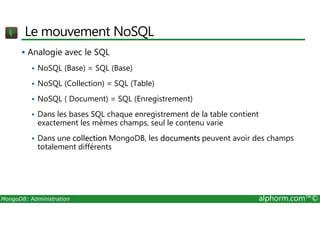 Le mouvement NoSQL 
 Analogie avec le SQL 
 NoSQL (Base) = SQL (Base) 
 NoSQL (Collection) = SQL (Table) 
 NoSQL ( Document) = SQL (Enregistrement) 
 Dans les bases SQL chaque enregistrement de la table contient 
exactement les mêmes champs, seul le contenu varie 
 Dans une collection MongoDB, les documents peuvent avoir des champs 
totalement différents 
MongoDB: Administration alphorm.com™© 
 