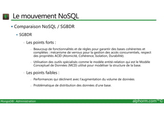 Le mouvement NoSQL 
 Comparaison NoSQL / SGBDR 
 SGBDR 
• Les points forts : 
- Beaucoup de fonctionnalités et de règles pour garantir des bases cohérentes et 
complètes : mécanisme de verrous pour la gestion des accès concurrentiels, respect 
des propriétés ACID (Atomicité, Cohérence, Isolation, Durabilité). 
- Utilisation des outils spécialisés comme le modèle entité-relation qui est le Modèle 
Conceptuel de Données (MCD) utilisé pour modéliser la structure de la base. 
• Les points faibles : 
- Performances qui déclinent avec l’augmentation du volume de données 
- Problématique de distribution des données d’une base. 
MongoDB: Administration alphorm.com™© 
 