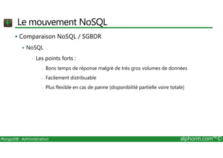 Le mouvement NoSQL 
 Comparaison NoSQL / SGBDR 
 NoSQL 
• Les points forts : 
- Bons temps de réponse malgré de très gros volumes de données 
- Facilement distribuable 
- Plus flexible en cas de panne (disponibilité partielle voire totale) 
MongoDB: Administration alphorm.com™© 
 