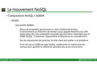 Le mouvement NoSQL 
 Comparaison NoSQL / SGBDR 
 NoSQL 
• Les points faibles : 
- Moins de propriétés garantissant un état cohérent de la base. 
Conformément au théorème de Brewer (aussi appelé théorème du CAP), 
seules deux des trois propriétés suivantes peuvent êtres respectées par un 
SGBD NoSQL : Cohérence, Disponibilité et Résistance au morcellement. 
- Pas de mécanismes de jointures, le côté client doit pallier à ce problème. 
- Il est rare qu’un SGBD de type NoSQL implémente un mécanisme de 
verrous pour garantir la cohérence pendant des accès concurrents. 
MongoDB: Administration alphorm.com™© 
 