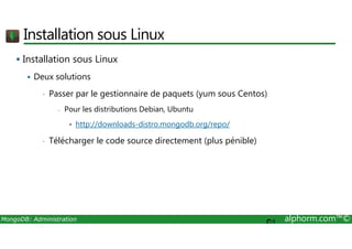 Installation sous Linux 
 Installation sous Linux 
 Deux solutions 
• Passer par le gestionnaire de paquets (yum sous Centos) 
- Pour les distributions Debian, Ubuntu 
• http://downloads-distro.mongodb.org/repo/ 
• Télécharger le code source directement (plus pénible) 
MongoDB: Administration alphorm.com™© 
C: 
 