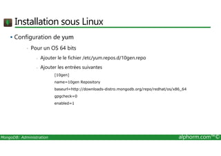 Installation sous Linux 
 Configuration de yum 
• Pour un OS 64 bits 
- Ajouter le le fichier /etc/yum.repos.d/10gen.repo 
- Ajouter les entrées suivantes 
[10gen] 
name=10gen Repository 
baseurl=http://downloads-distro.mongodb.org/repo/redhat/os/x86_64 
gpgcheck=0 
enabled=1 
MongoDB: Administration alphorm.com™© 
 