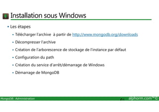 Installation sous Windows 
 Les étapes 
 Télécharger l’archive à partir de http://www.mongodb.org/downloads 
 Décompresser l’archive 
 Création de l’arborescence de stockage de l’instance par défaut 
 Configuration du path 
 Création du service d’arrêt/démarrage de Windows 
 Démarrage de MongoDB 
MongoDB: Administration alphorm.com™© 
C: 
 