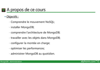 A propos de ce cours 
 Objectifs : 
• Comprendre le mouvement NoSQL; 
• installer MongoDB; 
• comprendre l’architecture de MongoDB; 
• travailler avec les objets dans MongoDB; 
• configurer la montée en charge; 
• optimiser les performances; 
• administrer MongoDB au quotidien. 
MongoDB: Administration alphorm.com™© 
 