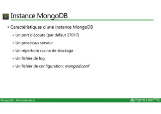 Instance MongoDB 
 Caractéristiques d’une instance MongoDB 
 Un port d’écoute (par défaut 27017) 
 Un processus serveur 
 Un répertoire racine de stockage 
 Un fichier de log 
 Un fichier de configuration: mongod.conf 
MongoDB: Administration alphorm.com™© 
 