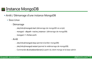 Instance MongoDB 
 Arrêt / Démarrage d’une instance MongoDB 
 Sous Linux 
• Démarrage 
- /etc/init.d/mongod start (démarrage de mongoDB via script) 
- mongod --dbpath racine_instance (démarrage de mongoDB) 
- mongod -f fichier.conf 
• Arrêt 
- /etc/init.d/mongod stop (permet d’arrêter mongoDB) 
- /etc/init.d/mongod restart (permet le redémarrage de mongoDB) 
- Commande db.shutdownServer() à partir du client mongo et la base admin 
MongoDB: Administration alphorm.com™© 
 