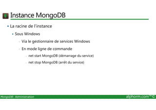Instance MongoDB 
 La racine de l’instance 
 Sous Windows 
• Via le gestionnaire de services Windows 
• En mode ligne de commande 
- net start MongoDB (démarrage du service) 
- net stop MongoDB (arrêt du service) 
MongoDB: Administration alphorm.com™© 
 