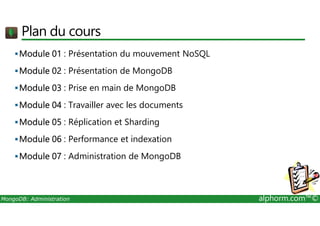 Plan du cours 
Module 01 : Présentation du mouvement NoSQL 
Module 02 : Présentation de MongoDB 
Module 03 : Prise en main de MongoDB 
Module 04 : Travailler avec les documents 
Module 05 : Réplication et Sharding 
Module 06 : Performance et indexation 
Module 07 : Administration de MongoDB 
MongoDB: Administration alphorm.com™© 
 