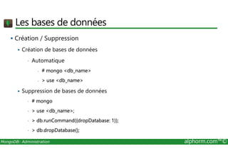 Les bases de données 
 Création / Suppression 
 Création de bases de données 
• Automatique 
- # mongo db_name 
-  use db_name 
 Suppression de bases de données 
• # mongo 
•  use db_name; 
•  db.runCommand({dropDatabase: 1}); 
•  db.dropDatabase(); 
MongoDB: Administration alphorm.com™© 
 