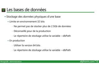Les bases de données 
 Stockage des données physiques d’une base 
 Limite en environnement 32 bits 
• Ne permet pas de stocker plus de 2.5Gb de données 
• Déconseillé pour de la production 
• Le répertoire de stockage utilise la variable --dbPath 
 En production 
• Utiliser la version 64 bits 
• Le répertoire de stockage utilise la variable --dbPath 
MongoDB: Administration alphorm.com™© 
 