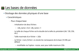 Les bases de données 
 Stockage des données physiques d’une base 
 Caractéristiques 
• Pour chaque base 
- initialisation de deux fichiers 
• db_name.0 et db_name.1 
- La taille de chaque fichier est le double de la taille du précédent (64, 128, 256, 
etc.) 
- Taille maximale d’un fichier = 2Gb 
- Le fichier nom_fichier.ns stocke les namespaces de la base (16 Mb par 
défaut) 
• modifiable via l’option -nssize, avec pour taille maximum 2Gb 
MongoDB: Administration alphorm.com™© 
 