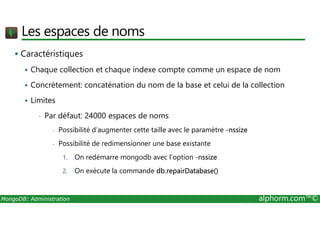Les espaces de noms 
 Caractéristiques 
 Chaque collection et chaque indexe compte comme un espace de nom 
 Concrètement: concaténation du nom de la base et celui de la collection 
 Limites 
• Par défaut: 24000 espaces de noms 
- Possibilité d’augmenter cette taille avec le paramètre -nssize 
- Possibilité de redimensionner une base existante 
1. On redémarre mongodb avec l’option -nssize 
2. On exécute la commande db.repairDatabase() 
MongoDB: Administration alphorm.com™© 
 