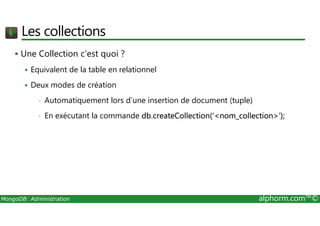 Les collections 
 Une Collection c’est quoi ? 
 Equivalent de la table en relationnel 
 Deux modes de création 
• Automatiquement lors d’une insertion de document (tuple) 
• En exécutant la commande db.createCollection(‘nom_collection’); 
MongoDB: Administration alphorm.com™© 
 