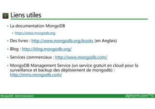 Liens utiles 
• La documentation MongoDB 
 https://www.mongodb.org 
• Des livres : http://www.mongodb.org/books (en Anglais) 
• Blog : http://blog.mongodb.org/ 
• Services commerciaux : http://www.mongodb.com/ 
• MongoDB Management Service (un service gratuit en cloud pour la 
surveillance et backup des déploiement de mongodb) : 
http://mms.mongodb.com/ 
MongoDB: Administration alphorm.com™© 
 