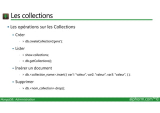 Les collections 
 Les opérations sur les Collections 
 Créer 
•  db.createCollection('gens'); 
 Lister 
•  show collections; 
•  db.getCollections(); 
 Insérer un document 
•  db.collection_name.insert( { var1: valeur, var2: valeur, var3: valeur, } ); 
 Supprimer 
•  db.nom_collection.drop(); 
MongoDB: Administration alphorm.com™© 
 