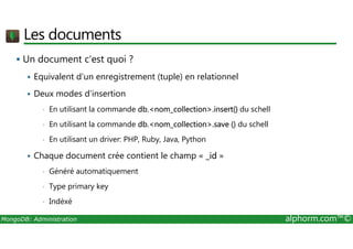 Les documents 
 Un document c’est quoi ? 
 Equivalent d’un enregistrement (tuple) en relationnel 
 Deux modes d’insertion 
• En utilisant la commande db.nom_collection.insert() du schell 
• En utilisant la commande db.nom_collection.save () du schell 
• En utilisant un driver: PHP, Ruby, Java, Python 
 Chaque document crée contient le champ « _id » 
• Généré automatiquement 
• Type primary key 
• Indéxé 
MongoDB: Administration alphorm.com™© 
 