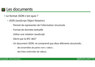 Les documents 
 Le format JSON c’est quoi ? 
 JSON (JavaScript Object Notation) 
• Permet de représenter de l’information structurée 
• Format de données textuelle 
• Utilise une notation JavaScript 
• Décrit par la RFC 4627 
• Un document JSON, ne comprend que deux éléments structurels : 
- des ensembles de paires nom / valeur ; 
- des listes ordonnées de valeurs. 
MongoDB: Administration alphorm.com™© 
 