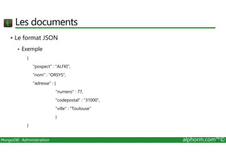 Les documents 
 Le format JSON 
 Exemple 
{ 
pospect : ALFKI, 
nom : ORSYS, 
adresse : { 
numero : 77, 
codepostal : 31000, 
ville : Toulouse 
} 
} 
MongoDB: Administration alphorm.com™© 
 