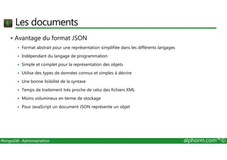Les documents 
 Avantage du format JSON 
 Format abstrait pour une représentation simplifiée dans les différents langages 
 Indépendant du langage de programmation 
 Simple et complet pour la représentation des objets 
 Utilise des types de données connus et simples à décrire 
 Une bonne lisibilité de la syntaxe 
 Temps de traitement très proche de celui des fichiers XML 
 Moins volumineux en terme de stockage 
 Pour JavaScript un document JSON représente un objet 
MongoDB: Administration alphorm.com™© 
 