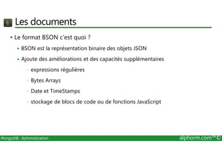 Les documents 
 Le format BSON c’est quoi ? 
 BSON est la représentation binaire des objets JSON 
 Ajoute des améliorations et des capacités supplémentaires 
• expressions régulières 
• Bytes Arrays 
• Date et TimeStamps 
• stockage de blocs de code ou de fonctions JavaScript 
MongoDB: Administration alphorm.com™© 
 