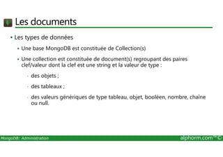 Les documents 
 Les types de données 
 Une base MongoDB est constituée de Collection(s) 
 Une collection est constituée de document(s) regroupant des paires 
clef/valeur dont la clef est une string et la valeur de type : 
• des objets ; 
• des tableaux ; 
• des valeurs génériques de type tableau, objet, booléen, nombre, chaîne 
ou null. 
MongoDB: Administration alphorm.com™© 
 