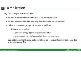 La réplication 
 Qu’est-ce que le Replica Set ? 
 Permet d’assurer la redondance et la haute disponibilité 
 Permet aux données d’être dupliquées de manière transparente 
 Utilise la notion de groupe de serveur appelé set 
• Chaque set possède 
- un noeud principal (primaire) : lecture/écriture 
- n serveurs de backup (secondaire) : lecture uniquement 
 Concrètement: les Replicat Set permettent de répliquer les données entre des 
instances MongoDb 
MongoDB: Administration alphorm.com™© 
 