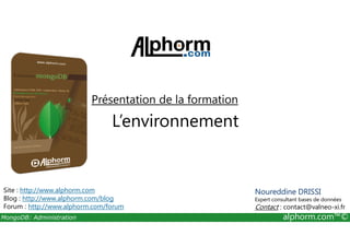 Présentation de la formation 
L’environnement 
Site : http://www.alphorm.com 
Blog : http://www.alphorm.com/blog 
Forum : http://www.alphorm.com/forum 
Noureddine DRISSI 
Expert consultant bases de données 
Contact : contact@valneo-xi.fr 
MongoDB: Administration alphorm.com™© 
 