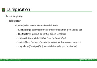 La réplication 
 Mise en place 
 Réplication 
• Les principales commandes d’exploitation 
- rs.initiate(cfg); (permet d’initialiser la configuration d’un Replica Set) 
- db.isMaster(); (permet de vérifier qui est le maître) 
- rs.status(); (permet de vérifier l’état du Replica Set) 
- rs.slaveOk() ; (permet d’activer les lecture sur les serveurs esclaves) 
- rs.syncFrom(host:port); (permet de forcer la synchronisation) 
- ... 
MongoDB: Administration alphorm.com™© 
 