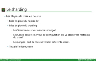 Le sharding 
 Les étapes de mise en oeuvre 
 Mise en place du Replica Set 
 Mise en place du sharding 
• Les Shard servers : ou instances mongod 
• Les Config servers : Serveur de configuration qui va stocker les metadata 
du shard 
• Le mongos : Sert de routeur vers les différents shards 
 Test de l’infrastructure 
MongoDB: Administration alphorm.com™© 
 