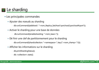 Le sharding 
 Les principales commandes 
 Ajouter des noeuds au sharding 
• db.runCommand({addshard : nom_Replica_Set/host1:port,host2:port,hostN:port}); 
 Activer le sharding pour une base de données 
• db.runCommand({enablesharding: nom_base}); 
 Dé finir une clef de partitionnement pour le sharding 
• db.runCommand({shardcollection: namespace, key:{:nom_champ:1}}); 
 Afficher les informations sur le sharding 
• db.printShardingStatus(); 
• db.collection.stats(); 
MongoDB: Administration alphorm.com™© 
 