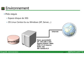 Environnement 
 Prés-requis 
 Espace disque de 30G 
 OS Linux Centos 6.x ou Windows (XP, Server,...) 
Internet 
Nom: pyramide01 
IP: 192.168.1.107 
Espace disque: 30Go 
CPU: i7 (4 coeurs) 
RAM: 1Go 
OS: Centos 6.3 
MongoDB 2.4 
MongoDB: Administration alphorm.com™© C: 
 
