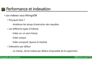 Performance et indexation 
 Les indexes sous MongoDB 
 Pourquoi faire ? 
• Améliorer les temps d’exécution des requêtes 
 Les différents types d’indexes 
• Index sur un seul champ 
• Index unique 
• Index composé, Sparse et Hashed 
 Indexation par défaut 
• Le champ _id est indexé par défaut (impossible de le supprimer) 
MongoDB: Administration alphorm.com™© 
 